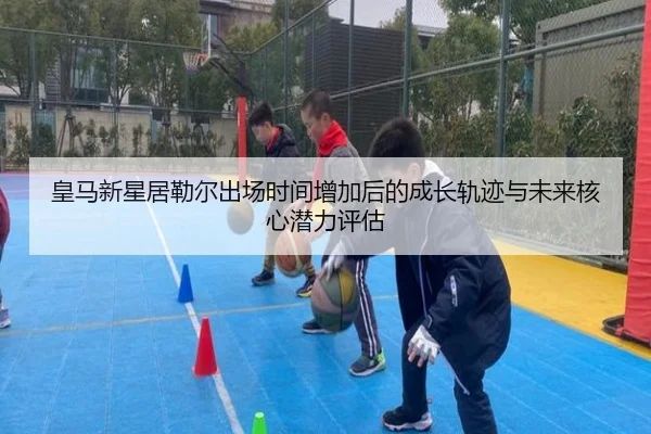 皇马新星居勒尔出场时间增加后的成长轨迹与未来核心潜力评估