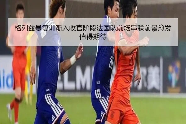 格列兹曼复训渐入收官阶段法国队前场串联前景愈发值得期待
