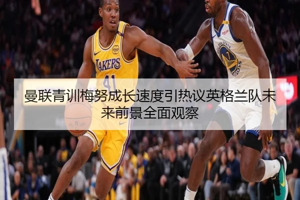 曼联青训梅努成长速度引热议英格兰队未来前景全面观察