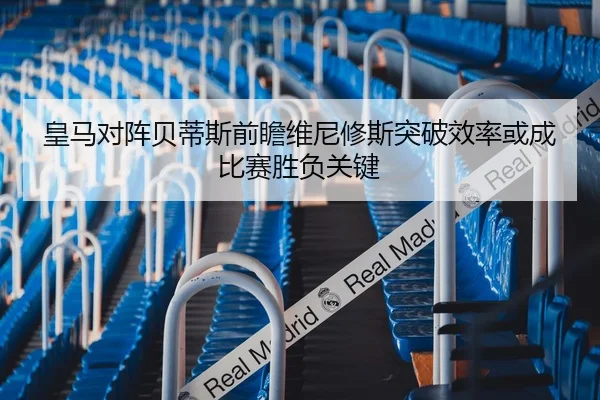 皇马对阵贝蒂斯前瞻维尼修斯突破效率或成比赛胜负关键