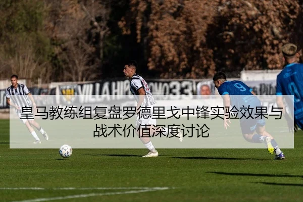 皇马教练组复盘罗德里戈中锋实验效果与战术价值深度讨论