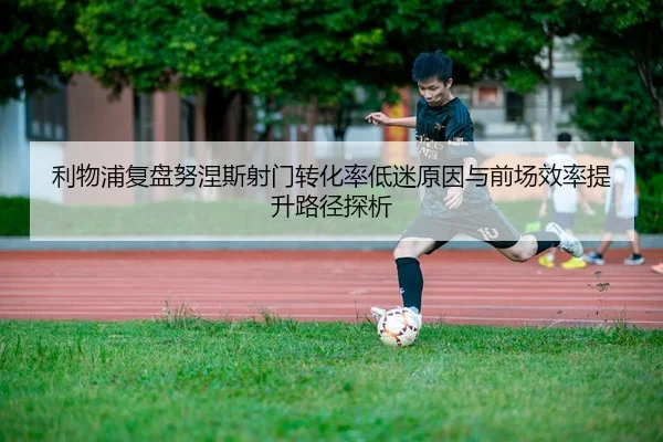 利物浦复盘努涅斯射门转化率低迷原因与前场效率提升路径探析