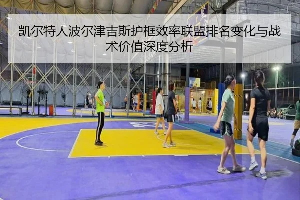 凯尔特人波尔津吉斯护框效率联盟排名变化与战术价值深度分析