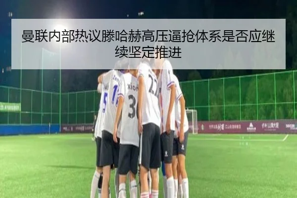 曼联内部热议滕哈赫高压逼抢体系是否应继续坚定推进