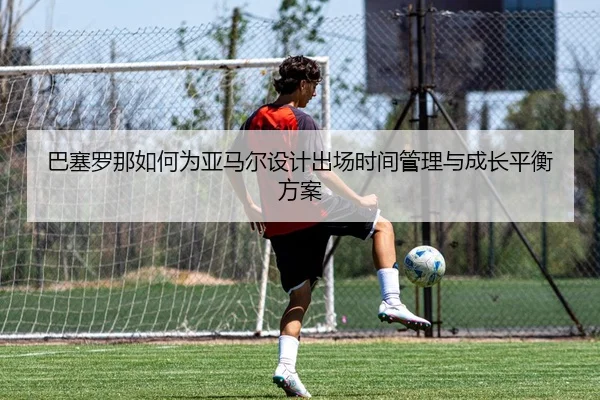 巴塞罗那如何为亚马尔设计出场时间管理与成长平衡方案