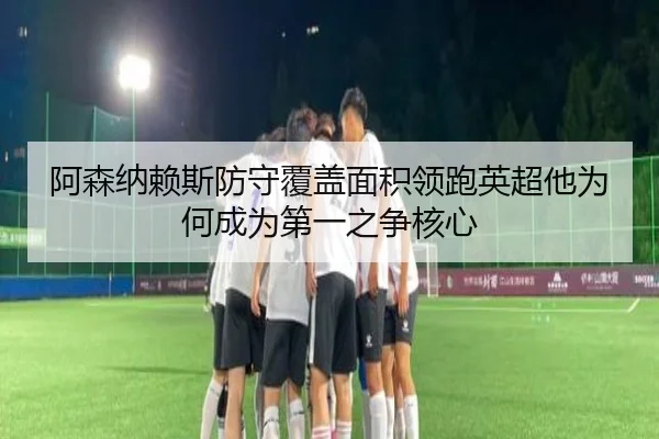 阿森纳赖斯防守覆盖面积领跑英超他为何成为第一之争核心