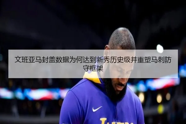 文班亚马封盖数据为何达到新秀历史级并重塑马刺防守框架