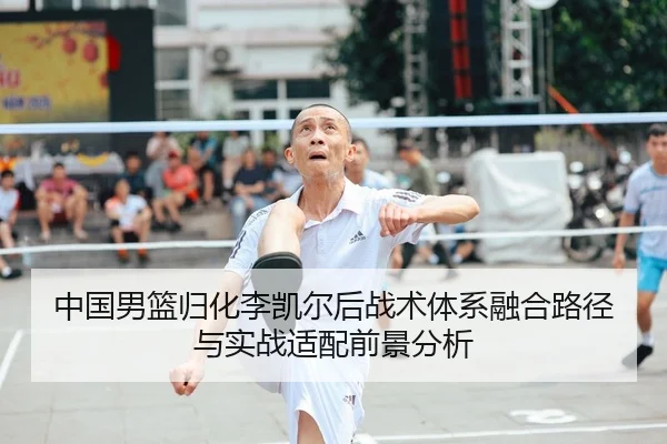 中国男篮归化李凯尔后战术体系融合路径与实战适配前景分析