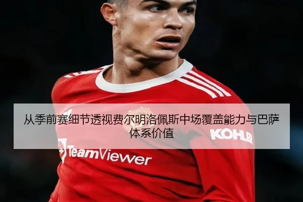 从季前赛细节透视费尔明洛佩斯中场覆盖能力与巴萨体系价值