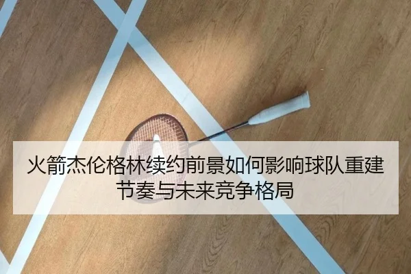 火箭杰伦格林续约前景如何影响球队重建节奏与未来竞争格局