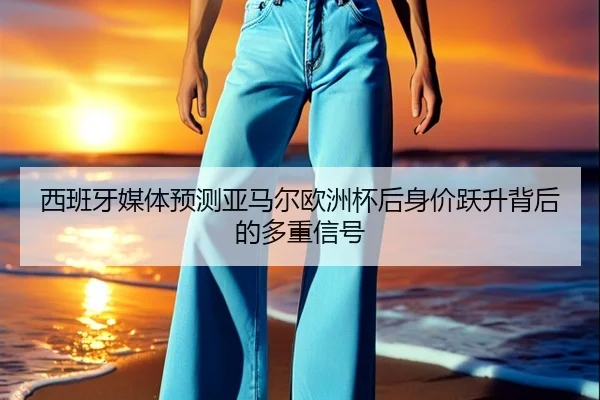 西班牙媒体预测亚马尔欧洲杯后身价跃升背后的多重信号
