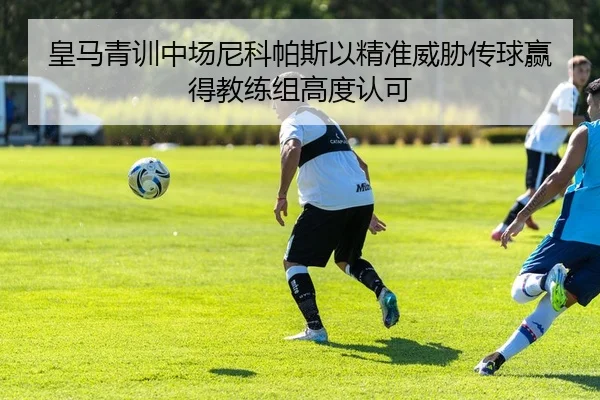 皇马青训中场尼科帕斯以精准威胁传球赢得教练组高度认可